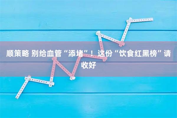 顺策略 别给血管“添堵”！这份“饮食红黑榜”请收好
