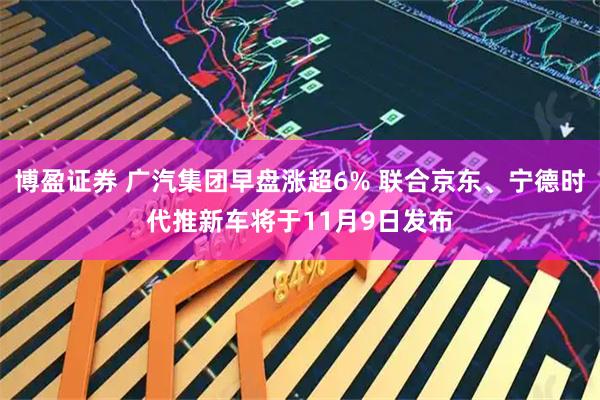 博盈证券 广汽集团早盘涨超6% 联合京东、宁德时代推新车将于11月9日发布