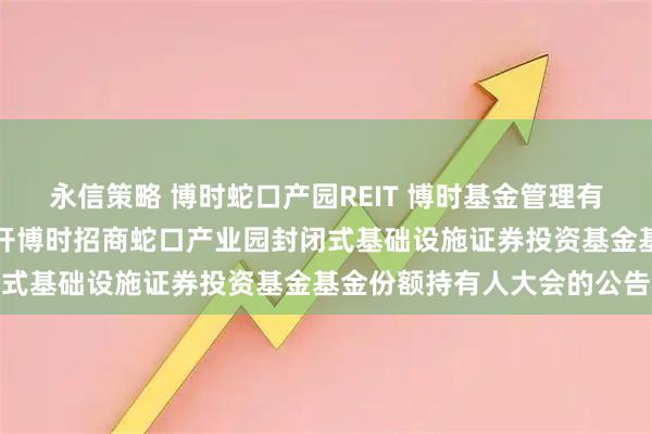 永信策略 博时蛇口产园REIT 博时基金管理有限公司关于以通讯方式召开博时招商蛇口产业园封闭式基础设施证券投资基金基金份额持有人大会的公告
