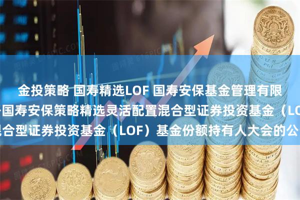 金投策略 国寿精选LOF 国寿安保基金管理有限公司关于以通讯方式召开国寿安保策略精选灵活配置混合型证券投资基金（LOF）基金份额持有人大会的公告