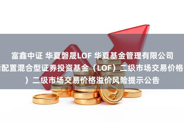 富鑫中证 华夏磐晟LOF 华夏基金管理有限公司关于华夏磐晟灵活配置混合型证券投资基金（LOF）二级市场交易价格溢价风险提示公告