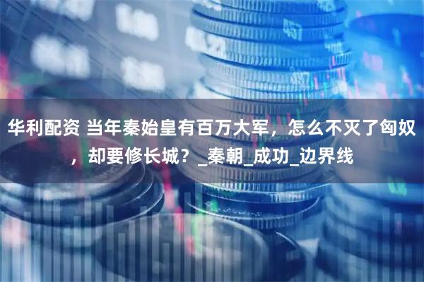 华利配资 当年秦始皇有百万大军，怎么不灭了匈奴，却要修长城？_秦朝_成功_边界线