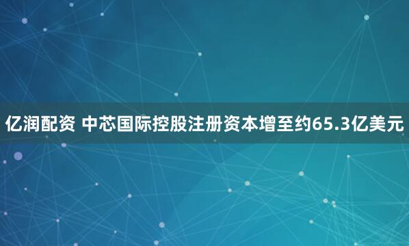 亿润配资 中芯国际控股注册资本增至约65.3亿美元