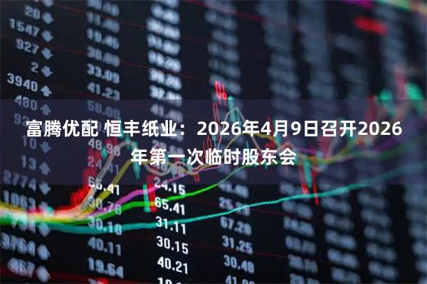 富腾优配 恒丰纸业：2026年4月9日召开2026年第一次临时股东会