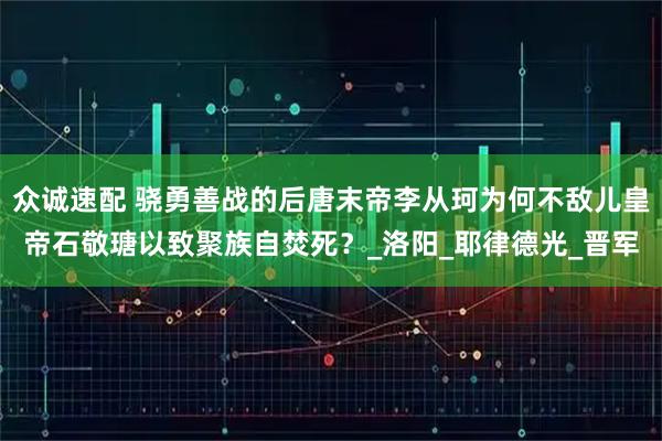 众诚速配 骁勇善战的后唐末帝李从珂为何不敌儿皇帝石敬瑭以致聚族自焚死？_洛阳_耶律德光_晋军