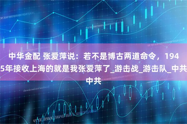 中华金配 张爱萍说:若不是博古两道命令,1945年接收上海的就是我张爱萍了_游击战_游击队_中共