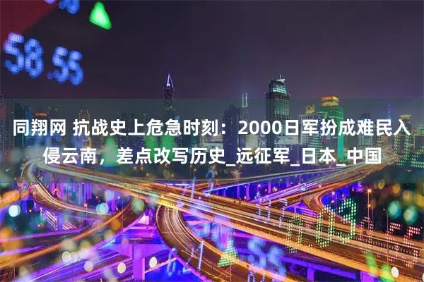 同翔网 抗战史上危急时刻:2000日军扮成难民入侵云南,差点改写历史_远征军_日本_中国