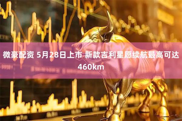 微豪配资 5月28日上市 新款吉利星愿续航最高可达460km