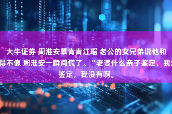 大牛证券 周淮安慕青青江瑶 老公的女兄弟说他和女儿长得不像 周淮安一瞬间慌了。“老婆什么亲子鉴定，我没有啊。