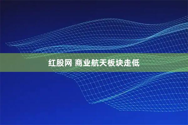 红股网 商业航天板块走低