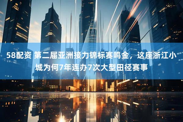 58配资 第二届亚洲接力锦标赛鸣金，这座浙江小城为何7年连办7次大型田径赛事