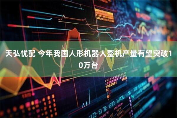 天弘忧配 今年我国人形机器人整机产量有望突破10万台