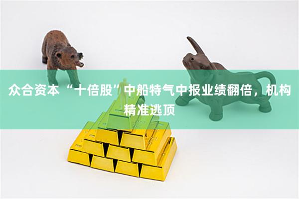 众合资本 “十倍股”中船特气中报业绩翻倍，机构精准逃顶