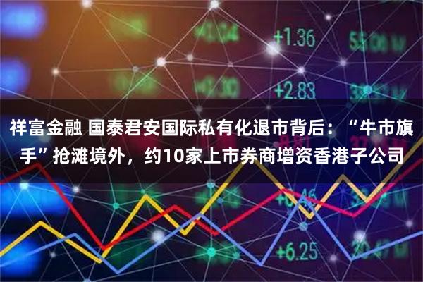 祥富金融 国泰君安国际私有化退市背后：“牛市旗手”抢滩境外，约10家上市券商增资香港子公司