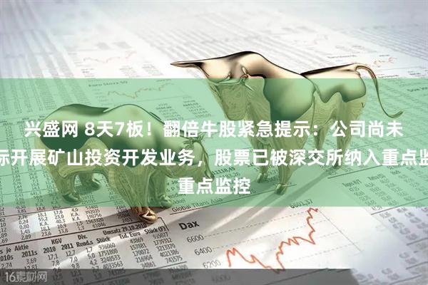 兴盛网 8天7板！翻倍牛股紧急提示：公司尚未实际开展矿山投资开发业务，股票已被深交所纳入重点监控